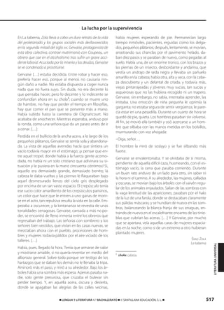 517࡯ LENGUA Y LITERATURA 1.° BACHILLERATO ࡯ © SANTILLANA EDUCACIÓN, S. L. ࡯
En La taberna, Zola lleva a cabo un duro retrato de la vida
del proletariado y los grupos sociales más desfavorecidos
en la segunda mitad del siglo XIX. Gervaise, protagonista de
esta obra colectiva, contrae matrimonio con Coupeau, un
obrero que cae en el alcoholismo tras sufrir un grave acci-
dente laboral. Acuciada por la miseria y las deudas, Gervaise
se ve condenada a prostituirse.
Gervaise […] estaba decidida. Entre robar y hacer eso,
prefería hacer eso, porque al menos no causaría nin-
gún daño a nadie. No estaba dispuesta a coger nunca
nada que no fuera suyo. Sin duda, no era decente lo
que pensaba hacer; pero lo decente y lo indecente se
confundían ahora en su chola1
; cuando se muere uno
de hambre, no hay que perder el tiempo en filosofías,
hay que comer el pan que se presente más a mano.
Había subido hasta la carretera de Clignancourt. No
acababa de anochecer. Mientras esperaba, anduvo por
la ronda, como una señora que da un paseo antes de ir
a cenar. […]
Perdida en el bullicio de la ancha acera, a lo largo de los
pequeños plátanos, Gervaise se sentía sola y abandona-
da. La vista de aquellas avenidas hacía que sintiera un
vacío todavía mayor en el estómago; ¡y pensar que en-
tre aquel tropel, donde había a la fuerza gente acomo-
dada, no había ni un solo cristiano que adivinara su si-
tuación y le pusiera en la mano cincuenta céntimos! Sí,
aquello era demasiado grande, demasiado bonito; la
cabeza le daba vueltas y las piernas le flaqueaban bajo
aquel desmesurado lienzo del cielo gris desplegado
por encima de un tan vasto espacio. El crepúsculo tenía
ese sucio color amarillento de los crepúsculos parisinos,
un color que hace que le entren a uno ganas de morir-
se en el acto, tan repulsiva resulta la vida en la calle. Em-
pezaba a oscurecer, y la lontananza se revestía de unas
tonalidades cenagosas. Gervaise, cansada a más no po-
der, se encontró de lleno inmersa entre los obreros que
regresaban del trabajo. Las señoras con sombrero y los
señores bien vestidos, que vivían en las casas nuevas, se
mezclaban ahora con el pueblo, procesiones de hom-
bres y mujeres todavía pálidos por el aire viciado de los
talleres. […]
Había, pues, llegado la hora. Tenía que armarse de valor
y mostrarse amable, si no quería reventar en medio del
alborozo general. Sobre todo porque ser testigo de los
hartazgos que se daban los demás no le llenaba la tripa.
Aminoró más el paso, y miró a su alrededor. Bajo los ár-
boles había una sombra más espesa. Apenas pasaba na-
die, solo gente presurosa, que cruzaba el bulevar sin
perder tiempo. Y, en aquella acera, oscura y desierta,
donde se apagaban las alegrías de las calles vecinas,
había mujeres esperando de pie. Permanecían largo
tiempo inmóviles, pacientes, erguidas como los delga-
dos, pequeños plátanos; después, lentamente, se movían,
arrastrando sus chanclas por el pavimento helado, da-
ban diez pasos y se paraban de nuevo, como pegadas al
suelo. Había una, de un enorme tronco, con los brazos y
las piernas de un insecto, desbordante y andarina, que
vestía un andrajo de seda negra y llevaba un pañuelo
amarillo en la cabeza; había otra, alta y seca, con la cabe-
za descubierta y un delantal de criada; y todavía más,
viejas pintarrajeadas y jóvenes muy sucias, tan sucias y
asquerosas que no las hubiera recogido ni un trapero.
Gervaise, sin embargo, no sabía, intentaba aprender, las
imitaba. Una emoción de niña pequeña le oprimía la
garganta; no estaba segura de sentir vergüenza, le pare-
cía estar en una pesadilla. Durante un cuarto de hora se
quedó de pie, quieta. Los hombres pasaban sin volverse.
Al fin, se movió ella también y osó acercarse a un hom-
bre que silbaba con las manos metidas en los bolsillos,
murmurando con voz ahogada:
–Oiga, señor…
El hombre la miró de soslayo y se fue silbando más
fuerte.
Gervaise se envalentonaba. Y se olvidaba de sí misma,
pendiente de aquella difícil caza, husmeando, con el es-
tómago vacío, la cena que pasaba corriendo. Durante
un buen rato anduvo de un lado para otro, sin saber ni
la hora ni el camino. A su alrededor, las mujeres, calladas
y oscuras, se movían bajo los árboles con el vaivén regu-
lar de los animales enjaulados. Salían de las sombras con
la vaga lentitud de las apariciones; pasaban por el halo
de la luz de una farola, donde se destacaban claramente
sus pálidas máscaras; y se hundían de nuevo en las som-
bras, balanceando la blanca franja de sus enaguas, en-
trando de nuevo en el escalofriante encanto de las tinie-
blas que cubrían las aceras. […] Y Gervaise, por mucho
que se apartara, veía aquellas caras de mujeres espacia-
das en la noche, como si de un extremo a otro hubieran
plantado mujeres.
ÉMILE ZOLA
La taberna
1
chola: cabeza.
La lucha por la supervivencia
LITERATURAUNIVERSAL
833173 _ 0486-0517.qxd 29/7/08 15:25 Página 517
 