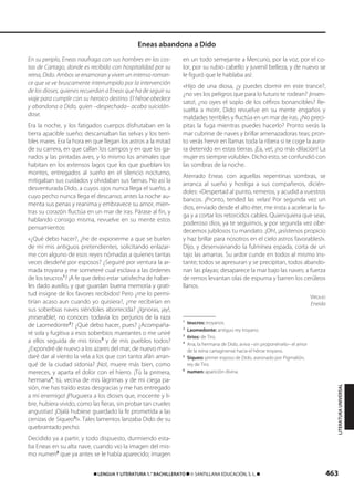 463࡯ LENGUA Y LITERATURA 1.° BACHILLERATO ࡯ © SANTILLANA EDUCACIÓN, S. L. ࡯
En su periplo, Eneas naufraga con sus hombres en las cos-
tas de Cartago, donde es recibido con hospitalidad por su
reina, Dido. Ambos se enamoran y viven un intenso roman-
ce que se ve bruscamente interrumpido por la intervención
de los dioses, quienes recuerdan a Eneas que ha de seguir su
viaje para cumplir con su heroico destino. El héroe obedece
y abandona a Dido, quien –despechada– acaba suicidán-
dose.
Era la noche, y los fatigados cuerpos disfrutaban en la
tierra apacible sueño; descansaban las selvas y los terri-
bles mares. Era la hora en que llegan los astros a la mitad
de su carrera, en que callan los campos y en que los ga-
nados y las pintadas aves, y lo mismo los animales que
habitan en los extensos lagos que los que pueblan los
montes, entregados al sueño en el silencio nocturno,
mitigaban sus cuidados y olvidaban sus faenas. No así la
desventurada Dido, a cuyos ojos nunca llega el sueño, a
cuyo pecho nunca llega el descanso; antes la noche au-
menta sus penas y reanima y embravece su amor, mien-
tras su corazón fluctúa en un mar de iras. Párase al fin, y
hablando consigo misma, revuelve en su mente estos
pensamientos:
«¿Qué debo hacer?, ¿he de exponerme a que se burlen
de mí mis antiguos pretendientes, solicitando enlazar-
me con alguno de esos reyes nómadas a quienes tantas
veces desdeñé por esposos? ¿Seguiré por ventura la ar-
mada troyana y me someteré cual esclava a las órdenes
de los teucros1
? ¡A fe que debo estar satisfecha de haber-
les dado auxilio, y que guardan buena memoria y grati-
tud insigne de los favores recibidos! Pero ¿me lo permi-
tirían acaso aun cuando yo quisiera?, ¿me recibirían en
sus soberbias naves siéndoles aborrecida? ¿Ignoras, ¡ay!,
¡miserable!, no conoces todavía los perjurios de la raza
de Laomedonte2
? ¿Qué debo hacer, pues? ¿Acompaña-
ré sola y fugitiva a esos soberbios mareantes o me uniré
a ellos seguida de mis tirios3
y de mis pueblos todos?
¿Expondré de nuevo a los azares del mar, de nuevo man-
daré dar al viento la vela a los que con tanto afán arran-
qué de la ciudad sidonia? ¡No!, muere más bien, como
mereces, y aparta el dolor con el hierro. ¡Tú la primera,
hermana4
; tú, vecina de mis lágrimas y de mi ciega pa-
sión, me has traído estas desgracias y me has entregado
a mi enemigo! ¡Pluguiera a los dioses que, inocente y li-
bre, hubiera vivido, como las fieras, sin probar tan crueles
angustias! ¡Ojalá hubiese guardado la fe prometida a las
cenizas de Siqueo5
!». Tales lamentos lanzaba Dido de su
quebrantado pecho.
Decidido ya a partir, y todo dispuesto, durmiendo esta-
ba Eneas en su alta nave, cuando vio la imagen del mis-
mo numen6
que ya antes se le había aparecido; imagen
en un todo semejante a Mercurio, por la voz, por el co-
lor, por su rubio cabello y juvenil belleza, y de nuevo se
le figuró que le hablaba así:
«Hijo de una diosa, ¿y puedes dormir en este trance?,
¿no ves los peligros que para lo futuro te rodean? ¡Insen-
sato!, ¿no oyes el soplo de los céfiros bonancibles? Re-
suelta a morir, Dido revuelve en su mente engaños y
maldades terribles y fluctúa en un mar de iras. ¿No preci-
pitas la fuga mientras puedes hacerlo? Pronto verás la
mar cubrirse de naves y brillar amenazadoras teas; pron-
to verás hervir en llamas toda la ribera si te coge la auro-
ra detenido en estas tierras. ¡Ea, ve!, ¡no más dilación! La
mujer es siempre voluble». Dicho esto, se confundió con
las sombras de la noche.
Aterrado Eneas con aquellas repentinas sombras, se
arranca al sueño y hostiga a sus compañeros, dicién-
doles: «Despertad al punto, remeros, y acudid a vuestros
bancos. ¡Pronto, tended las velas! Por segunda vez un
dios, enviado desde el alto éter, me insta a acelerar la fu-
ga y a cortar los retorcidos cables. Quienquiera que seas,
poderoso dios, ya te seguimos, y por segunda vez obe-
decemos jubilosos tu mandato. ¡Oh!, ¡asístenos propicio
y haz brillar para nosotros en el cielo astros favorables!».
Dijo, y desenvainando la fulmínea espada, corta de un
tajo las amarras. Su ardor cunde en todos al mismo ins-
tante; todos se apresuran y se precipitan, todos abando-
nan las playas; desaparece la mar bajo las naves; a fuerza
de remos levantan olas de espuma y barren los cerúleos
llanos.
VIRGILIO
Eneida
1
teucros: troyanos.
2
Laomedonte: antiguo rey troyano.
3
tirios: de Tiro.
4
Ana, la hermana de Dido, aviva –sin proponérselo– el amor
de la reina cartaginense hacia el héroe troyano.
5
Siqueo: primer esposo de Dido, asesinado por Pigmalión,
rey de Tiro.
6
numen: aparición divina.
Eneas abandona a Dido
LITERATURAUNIVERSAL
833173 _ 0456-0485.qxd 23/7/08 07:08 Página 463
 