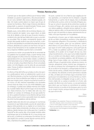 465࡯ LENGUA Y LITERATURA 1.° BACHILLERATO ࡯ © SANTILLANA EDUCACIÓN, S. L. ࡯
Cuentan que un día Júpiter, eufórico por el néctar, había
olvidado sus graves ocupaciones y discutía jocosamen-
te con Juno, también ella ociosa y despreocupada, y le
dijo: «Sin duda vuestro placer es mayor que el que al-
canzan los hombres». Ella lo negó. Entonces decidieron
preguntarle su parecer al experimentado Tiresias, pues
él conocía ambos aspectos del amor1
. […]
Elegido, pues, como árbitro de la amistosa disputa, con-
firmó la opinión de Júpiter. Juno, según dicen, se dolió
más de lo debido y más de lo que el asunto merecía, y
condenó a los ojos del que había sido su juez a una eter-
na oscuridad. Pero el padre omnipotente (puesto que
ningún dios puede anular lo que otro ha hecho), a cam-
bio de la vista perdida, le concedió la facultad de conocer
el futuro, aliviando así su pena con ese honor. Así que Ti-
resias se hizo famosísimo en las ciudades de Aonia, y da-
ba su responso infalible a quienes iban a consultarle.
La primera en recibir una prueba fiel de la veracidad de
sus palabras fue la azulada Liríope, a quien tiempo atrás
había atrapado el Cefiso entre los meandros de su río, y
apresándola entre sus olas la había violado. La bellísima
ninfa había dado a luz un bebé que ya entonces era dig-
no de ser amado, al que llamó Narciso. Al ser consultado
sobre si el niño llegaría a ver los años de una avanzada
vejez, Tiresias el adivino respondió: «Solo si no se cono-
ce a sí mismo»2
. […]
En efecto, el hijo del Cefiso ya sumaba un año a los quin-
ce y podía parecer tanto un adolescente cuanto un jo-
ven. Muchos jóvenes y muchas muchachas lo desearon,
pero era tan dura la soberbia que había en su tierna be-
lleza que ningún joven, ninguna muchacha lo pudo to-
car nunca. Un día, mientras espantaba a los asustados
ciervos hacia las redes, le vio una ninfa habladora, que,
sin embargo, ni podía estar callada mientras otro habla-
ba, ni podía hablar ella en primer lugar: era la resonante
Eco. Hasta entonces, Eco no había sido solo voz, sino
también un cuerpo; sin embargo, el uso que podía ha-
cer de su parlanchina boca no era distinto del que tiene
ahora, puesto que lo único que podía hacer era repetir,
de entre muchas palabras, solo las últimas.
Aquello había sido obra de Juno, porque en numerosas
ocasiones en que había estado a punto de sorprender a
alguna ninfa yaciendo con su Júpiter en un monte, Eco,
que lo sabía, había entretenido a la diosa con sus largas
pláticas, dando tiempo a las ninfas para huir. Cuando la
Saturnia3
se dio cuenta, dijo: «Poco poder tendrás sobre
esta lengua que se ha burlado de mí, y muy escaso uso
de la voz», y confirmó sus amenazas con hechos: Eco ya
solo duplica los sonidos cuando alguien termina de ha-
blar, y reproduce las palabras que oye.
Así pues, cuando Eco vio a Narciso que vagaba por tie-
rras apartadas y se enamoró de él, empezó a seguirle
furtivamente, y cuanto más le seguía, más se abrasaba
en la llama de su amor, como se incendia el fogoso azu-
fre que se unta en la punta de las antorchas cuando se
le acerca el fuego. ¡Ah, cuántas veces quiso acercársele
con dulces palabras y dirigirle tiernas súplicas! Su natu-
raleza se opone a ello, y no le permite tomar la iniciativa;
pero lo que sí le permite es esperar atentamente los so-
nidos, a los que responde con sus palabras.
Casualmente, el joven, que se había separado del gru-
po de sus fieles compañeros, exclama: «¿Hay alguien?»;
Eco responde «¡Alguien!». Él se asombra, y volviendo la
mirada a todas partes, grita con voz potente: «¡Ven!»;
ella le llama a él, que la llama. Él mira tras de sí, y al ver
que sigue sin venir nadie, pregunta: «¿Por qué huyes de
mí?», y todas sus palabras vuelven a él. Él insiste y, de-
fraudado, al no poder ver la imagen de esa voz, dice:
«¡Aquí reunámonos!», y Eco, que nunca había respondi-
do a un sonido con más placer, repite: «¡Unámonos!», y
secundando sus propias palabras, sale del bosque y se
dirige hacia él para rodear con sus brazos el ansiado
cuello. Él huye, y huyendo le dice: «¡Quita tus manos, no
intentes abrazarme! ¡Antes moriría que entregarme a
ti!»; ella no contesta sino: «¡Entregarme a ti!». Desprecia-
da, se oculta en los bosques, y avergonzada esconde su
rostro tras las ramas, y desde entonces habita en caver-
nas solitarias. No obstante, el amor permanece clavado
en ella, y el dolor por el rechazo sigue creciendo: la an-
gustia que no la abandona va consumiendo sus miem-
bros demacrados, la delgadez arruga su piel, y los hu-
mores vitales de su cuerpo se pierden en el aire; solo
quedan de ella la voz y los huesos. La voz permaneció,
pero dicen que sus huesos se convirtieron en piedras.
Desde entonces se oculta en los bosques, pero no se la
ve en ningún monte, aunque todos la oyen: es el soni-
do, que vive en ella.
OVIDIO
Metamorfosis
1
Tras golpear a dos serpientes, Tiresias se convirtió en mujer.
Ocho años después, volvió a encontrarse con los dos reptiles
y, tras un nuevo golpe, recuperó su sexo masculino.
2
Narciso se enamoró de sí mismo al ver su imagen en un estanque
y, loco de amor, murió ahogado al intentar besarse.
3
la Saturnia: Juno.
Tiresias. Narciso y Eco
LITERATURAUNIVERSAL
833173 _ 0456-0485.qxd 23/7/08 07:08 Página 465
 