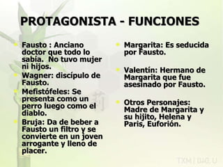 PROTAGONISTA - FUNCIONES   Fausto : Anciano doctor que todo lo sabía.  No tuvo mujer ni hijos. Wagner: discípulo de Fausto. Mefistófeles: Se presenta como un perro luego como el diablo. Bruja: Da de beber a Fausto un filtro y se convierte en un joven arrogante y lleno de placer. Margarita: Es seducida por Fausto. Valentín: Hermano de Margarita que fue asesinado por Fausto. Otros Personajes: Madre de Margarita y su hijito, Helena y Paris, Euforión. rovich 11/07/11 