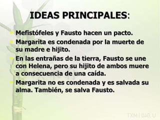 IDEAS PRINCIPALES : Mefistófeles y Fausto hacen un pacto. Margarita es condenada por la muerte de su madre e hijito. En las entrañas de la tierra, Fausto se une con Helena, pero su hijito de ambos muere a consecuencia de una caída. Margarita no es condenada y es salvada su alma. También, se salva Fausto. rovich 11/07/11 