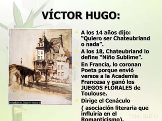 VÍCTOR HUGO: A los 14 años dijo: “Quiero ser Chateubriand o nada”. A los 18, Chateubriand lo define “Niño Sublime”. En Francia, lo coronan Poeta porque envió versos a la Academia Francesa y ganó los JUEGOS FLORALES de Toulouse. Dirige el Cenáculo  ( asociación literaria que influiría en el Romanticismo). rovich 11/07/11 