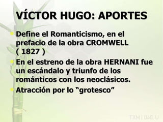 VÍCTOR HUGO: APORTES Define el Romanticismo, en el prefacio de la obra CROMWELL ( 1827 ) En el estreno de la obra HERNANI fue un escándalo y triunfo de los románticos con los neoclásicos. Atracción por lo “grotesco” rovich 11/07/11 