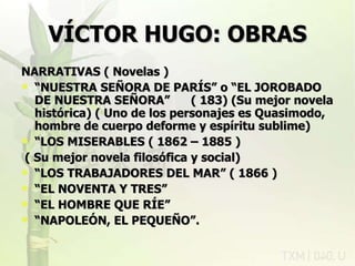 VÍCTOR HUGO: OBRAS NARRATIVAS ( Novelas ) “ NUESTRA SEÑORA DE PARÍS” o “EL JOROBADO DE NUESTRA SEÑORA”  ( 183) (Su mejor novela histórica) ( Uno de los personajes es Quasimodo, hombre de cuerpo deforme y espíritu sublime) “ LOS MISERABLES ( 1862 – 1885 ) ( Su mejor novela filosófica y social) “ LOS TRABAJADORES DEL MAR” ( 1866 ) “ EL NOVENTA Y TRES” “ EL HOMBRE QUE RÍE” “ NAPOLEÓN, EL PEQUEÑO”. rovich 11/07/11 