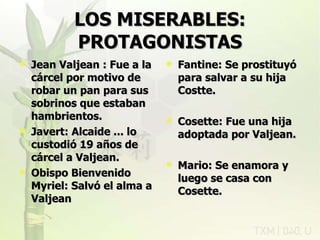 LOS MISERABLES: PROTAGONISTAS Jean Valjean : Fue a la cárcel por motivo de robar un pan para sus sobrinos que estaban hambrientos. Javert: Alcaide ... lo custodió 19 años de cárcel a Valjean. Obispo Bienvenido Myriel: Salvó el alma a Valjean Fantine: Se prostituyó para salvar a su hija Costte. Cosette: Fue una hija adoptada por Valjean. Mario: Se enamora y luego se casa con Cosette. rovich 11/07/11 