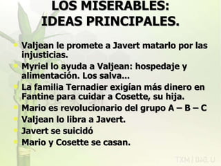 LOS MISERABLES: IDEAS PRINCIPALES. Valjean le promete a Javert matarlo por las injusticias. Myriel lo ayuda a Valjean: hospedaje y alimentación. Los salva... La familia Ternadier exigían más dinero en Fantine para cuidar a Cosette, su hija. Mario es revolucionario del grupo A – B – C Valjean lo libra a Javert. Javert se suicidó Mario y Cosette se casan. rovich 11/07/11 