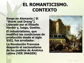 EL ROMANTICISMO.   CONTEXTO   Surge en Alemania ( El “Sturm und Drang”). Liderado por el filósofo Herder y, luego, Goethe. El industrialismo, que modificó las condiciones de producción desde el siglo XVII, fue arrollador. La Revolución Francesa despertó el nacionalismo de los pueblos de América Latina (VER IMAGEN) rovich 11/07/11 