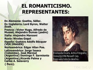 EL ROMANTICISMO.   REPRESENTANTES:   En Alemania: Goethe, Séller. En Inglaterra: Lord Byron, Walter Scott. Francia : Víctor Hugo, Alfredo de Musset, Alejandro Dumas (padre) Italia: Alejandro Manzoni Rusia: Nicolas Gogol España: Gustavo Adolfo Bécquer (VER IMAGEN) Norteamérica: Edgar Allan Poe. Latinoamérica: Jorge Isaacs  (Colombia), José Mármol (Argentina) Domingo F. Sarmiento (Argentina),Ricardo Palma   y Carlos A. Salaverry  ( Perú). rovich 11/07/11 