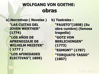 WOLFGANG VON GOETHE:   obras a) Narrativas ( Novelas ) “ LAS CUITAS DEL JOVEN WERTHER” (1774) “ LOS AÑOS DE APRENDIZAJE DE WILHELM MEISTER” ( 1777 ) “ LOS AFINIDADES ELECTIVAS”( 1809) b) Teatrales : “ FAUSTO”(1808) (Su obra cumbre) (famosa tragedia)  “ GOTZ VON BERLICHINGEN” (1773) “ EGMONT” (1787) “ TORQUATO TASSO” (1807) rovich 11/07/11 