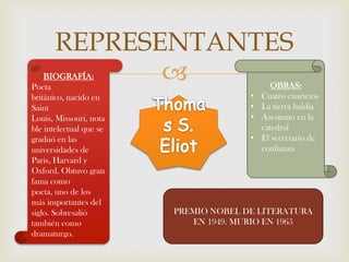 REPRESENTANTES
    BIOGRAFÍA:
Poeta
                                            OBRAS:
británico, nacido en                   •   Cuatro cuartetos
Saint                                  •   La tierra baldía
Louis, Missouri, nota                  •   Asesinato en la
ble intelectual que se                     catedral
graduó en las                          •   El secretario de
universidades de                           confianza
Paris, Harvard y
Oxford. Obtuvo gran
fama como
poeta, uno de los
más importantes del
siglo. Sobresalió        PREMIO NOBEL DE LITERATURA
también como                EN 1949. MURIO EN 1965
dramaturgo.
 