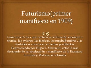 Lanzo una técnica que cantaba la civilización mecánica y
técnica. los aviones ,las fabricas, las muchedumbres , las
      ciudades se convierten en temas predilectos.
   Representado por Filipo T. Marinetti, entre lo mas
destacado de su producción : manifiesto de la literatura
              futurista y Mafarka, el futurista
 