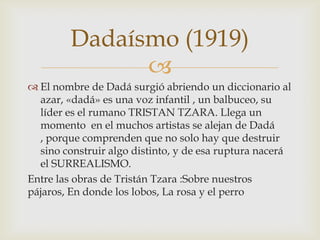 Dadaísmo (1919)
              
 El nombre de Dadá surgió abriendo un diccionario al
  azar, «dadá» es una voz infantil , un balbuceo, su
  líder es el rumano TRISTAN TZARA. Llega un
  momento en el muchos artistas se alejan de Dadá
  , porque comprenden que no solo hay que destruir
  sino construir algo distinto, y de esa ruptura nacerá
  el SURREALISMO.
Entre las obras de Tristán Tzara :Sobre nuestros
pájaros, En donde los lobos, La rosa y el perro
 