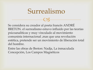 Surrealismo
                   
Se considera su creador al poeta francés ANDRÉ
BRETON. el surrealismo estuvo influido por las teorías
psicoanalíticas y muy vinculado al movimiento
comunista internacional ,mas que una revolución
estética, pretende ser un movimiento de liberación total
del hombre.
Entre las obras de Breton: Nadja, La inmaculada
Concepción, Los Campos Magnéticos
 