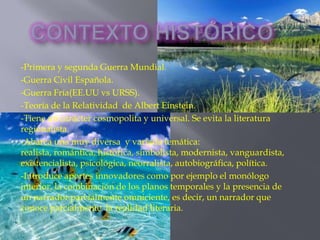 -Primera y segunda Guerra Mundial.
-Guerra Civil Española.
-Guerra Fría(EE.UU vs URSS).
-Teoría de la Relatividad de Albert Einstein.
-Tiene un carácter cosmopolita y universal. Se evita la literatura
regionalista.
-Abarca una muy diversa y variada temática:
realista, romántica, histórica, simbolista, modernista, vanguardista,
existencialista, psicológica, neorralista, autobiográfica, política.
-Introduce aportes innovadores como por ejemplo el monólogo
interior, la combinación de los planos temporales y la presencia de
un narrador parcialmente omniciente, es decir, un narrador que
conoce parcialmente la realidad literaria.
 