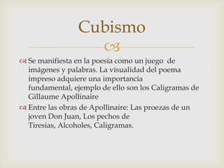 Cubismo
                   
 Se manifiesta en la poesía como un juego de
  imágenes y palabras. La visualidad del poema
  impreso adquiere una importancia
  fundamental, ejemplo de ello son los Caligramas de
  Gillaume Apollinaire
 Entre las obras de Apollinaire: Las proezas de un
  joven Don Juan, Los pechos de
  Tiresias, Alcoholes, Caligramas.
 