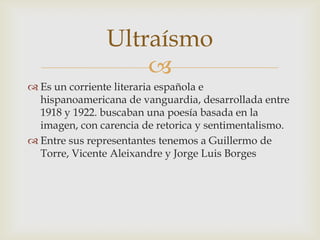 Ultraísmo
                   
 Es un corriente literaria española e
  hispanoamericana de vanguardia, desarrollada entre
  1918 y 1922. buscaban una poesía basada en la
  imagen, con carencia de retorica y sentimentalismo.
 Entre sus representantes tenemos a Guillermo de
  Torre, Vicente Aleixandre y Jorge Luis Borges
 