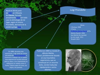 Nació el 28 de junio                                               Luigi Pirandello
  de 1867 en Villaseta
  de Càvusu, llamada
  actualmente Xaos (en todo
  caso la etimología de tal
  lugar, según el mismo
  Pirandello, derivaría de la                                                      Obras:
  palabra griega Kaos).                                              L'Esclusa, 1908
                                                                     Il Turno
                                                                     El difunto Matías Pascal (Il Fu
                                                                     Mattia Pascal), 1904
                                                                     Suo Marito (Su marido)
                                                                     La vira nuda, 1911
                                                                     Terzetti 1913




       En 1886, durante unas          Publicó en 1904 su novela El
 vacaciones, Luigi visitó las minas          difunto Matías
 de azufre de Porto Empedocle y       Pascal, posiblemente basada
comenzó a trabajar con su padre:            en esa traumática
 esta experiencia resultó esencial
                                           experiencia, que se
para su obra, y sus impresiones se
   reflejarían en relatos como Il       constituyó en un enorme
 Fumo, Ciàula scopre la Luna, Los        éxito, siendo traducida
        viejos y los jóvenes.             rápidamente a varios
                                                 idiomas.
 