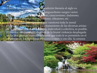 -Hereda   los aportes de toda la tradición literaria al siglo xx.
--agrupados bajo el nombre de vanguardismo surgen varios
“Ismos” de vanguardia: Futurismo, creacionismo, dadaísmo,
surrealismo, expresionismo, cubismo, ultraísmo, etc.
-- Expresa una crisis espiritual que cuestiona toda la moral
occidental. Temáticamente, todo tratamiento de las diversas aristas
de la realidad objetiva o subjetiva, individual o colectiva, es posible.
El escritor vanguardista, después de la brutal violencia desplegada
en las dos guerras mundiales, asume que todo le es permitido en el
acto creativo. La hipocresía burguesa a caído y con ella la censura
moral.
 