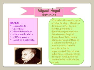 Miguel Ángel
                          Asturias
                               (Ciudad de Guatemala, 19 de
Obras:                         octubre de 1899 – Madrid, 9
 «Leyendas de                 de junio de 1974) Fue un
  Guatemala»                   escritor, periodista y
 «Señor Presidente»           diplomático guatemalteco.
 «Hombres de Maíz»            Asturias contribuyó al
 «El Papa Verde»              desarrollo de la literatura
 «Week en Guatemala»          latinoamericana, influyó en
                               la cultura occidental, y al
                               mismo tiempo llamó la
                               atención sobre la
                               importancia de las culturas
                               indígenas, especialmente las
                               de su país natal. Recibió el
                               Premio Nobel de Literatura
                               en 1967
 