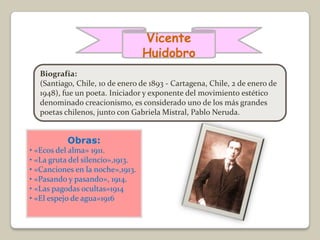 Vicente
                                  Huidobro
   Biografía:
   (Santiago, Chile, 10 de enero de 1893 - Cartagena, Chile, 2 de enero de
   1948), fue un poeta. Iniciador y exponente del movimiento estético
   denominado creacionismo, es considerado uno de los más grandes
   poetas chilenos, junto con Gabriela Mistral, Pablo Neruda.


           Obras:
• «Ecos del alma» 1911.
• «La gruta del silencio»,1913.
• «Canciones en la noche»,1913.
• «Pasando y pasando», 1914.
• «Las pagodas ocultas»1914
• «El espejo de agua»1916
 