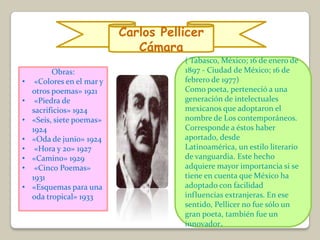 Carlos Pellicer
                               Cámara
                                       ( Tabasco, México; 16 de enero de
          Obras:                       1897 - Ciudad de México; 16 de
•    «Colores en el mar y              febrero de 1977)
    otros poemas» 1921                 Como poeta, perteneció a una
•    «Piedra de                        generación de intelectuales
    sacrificios» 1924                  mexicanos que adoptaron el
•   «Seis, siete poemas»               nombre de Los contemporáneos.
    1924                               Corresponde a éstos haber
•   «Oda de junio» 1924                aportado, desde
•    «Hora y 20» 1927                  Latinoamérica, un estilo literario
•   «Camino» 1929                      de vanguardia. Este hecho
•    «Cinco Poemas»                    adquiere mayor importancia si se
    1931                               tiene en cuenta que México ha
•   «Esquemas para una                 adoptado con facilidad
    oda tropical» 1933                 influencias extranjeras. En ese
                                       sentido, Pellicer no fue sólo un
                                       gran poeta, también fue un
                                       innovador.
 