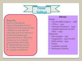 Cesar
                                   Vallejo
                                                        Obras:
                                             Poesía
Biografía:
                                             • «Los heraldos negros» – 1918
Nació en Santiago de
                                             • «Trilce» - 1922
Chuco, Departamento de la
                                             • «Poemas humanos» – 1939
Libertad; el 16 de marzo de 1892
                                             • «España aparta de mí este
y falleció un 15 de abril de
                                               cáliz» – 1939
1938, a las 9:20 de la mañana y
                                             Narración
las últimas palabras que
                                             • Paco yunque – 1951
pronunció fueron "allí pronto
                                             • Tungusteno – 1931 (novela)
navajas me voy a España".
                                             • Fabla salvaje – 1923
Características de su obra:
                                             • Teatro
 Independencia creativa.
                                             • La piedra cansada
 Comprensión humana
                                             • Hermanos Colacho
 Lenguaje complicado
 