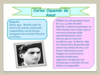 Carlos Oquendo de
                              Amat
Biografía:                           Publicó un solo poemario entre
(Puno 1905 - Madrid 1936) Su         los 23 y 24 años de edad
obra es de carácter claramente       llamado: 5 metros de poemas, su
vanguardista, una de las que         obra maestra (1927-1929), que es
inauguran esta corriente literaria   una única hoja que mide
en el Perú.                          aproximadamente cinco
                                     metros, que es como un
                                     acordeón y que, al abrirse, deja
                                     ver el panorama de poemas que
                                     corren uno detrás de otro, y en
                                     la que cada poema es una
                                     imagen casi onírica de un
                                     mundo extraño pero
                                     sugerente, fotogramas con
                                     escenas que se suceden de una
                                     belleza incomparable.
 