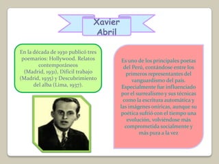 Xavier
                               Abril

En la década de 1930 publicó tres
 poemarios: Hollywood. Relatos           Es uno de los principales poetas
        contemporáneos                    del Perú, contándose entre los
  (Madrid, 1931), Difícil trabajo          primeros representantes del
(Madrid, 1935) y Descubrimiento               vanguardismo del país.
      del alba (Lima, 1937).             Especialmente fue influenciado
                                         por el surrealismo y sus técnicas
                                          como la escritura automática y
                                        las imágenes oníricas, aunque su
                                        poética sufrió con el tiempo una
                                            evolución, volviéndose más
                                           comprometida socialmente y
                                                 más pura a la vez
 