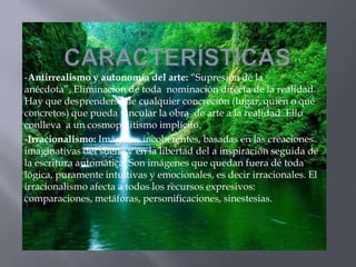 -Antirrealismo y autonomía del arte: “Supresión de la
anécdota”, Eliminación de toda nominación directa de la realidad.
Hay que desprenderse de cualquier concreción (lugar, quién o qué
concretos) que pueda vincular la obra de arte a la realidad. Ello
conlleva a un cosmopolitismo implícito.
-Irracionalismo: Imágenes incoherentes, basadas en las creaciones
imaginativas del sueño y en la libertad del a inspiración seguida de
la escritura automática. Son imágenes que quedan fuera de toda
lógica, puramente intuitivas y emocionales, es decir irracionales. El
irracionalismo afecta a todos los recursos expresivos:
comparaciones, metáforas, personificaciones, sinestesias.
 