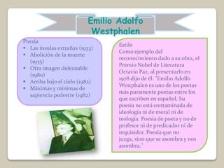 Emilio Adolfo
                           Westphalen
Poesía
                                 Estilo
 Las ínsulas extrañas (1933)
                                 Como ejemplo del
 Abolición de la muerte
                                 reconocimiento dado a su obra, el
  (1935)
                                 Premio Nobel de Literatura
 Otra imagen deleznable
                                 Octavio Paz, al presentarlo en
  (1980)
                                 1978 dijo de él: "Emilio Adolfo
 Arriba bajo el cielo (1982)
                                 Westphalen es uno de los poetas
 Máximas y mínimas de
                                 más puramente poetas entre los
  sapiencia pedestre (1982)
                                 que escriben en español. Su
                                 poesía no está contaminada de
                                 ideología ni de moral ni de
                                 teología. Poesía de poeta y no de
                                 profesor ni de predicador ni de
                                 inquisidor. Poesía que no
                                 juzga, sino que se asombra y nos
                                 asombra."
 