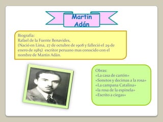 Martin
                               Adán
Biografía:
Rafael de la Fuente Benavides,
(Nació en Lima, 27 de octubre de 1908 y falleció el 29 de
enero de 1985) escritor peruano mas conocido con el
nombre de Martin Adán.


                                             Obras:
                                             «La casa de cartón»
                                             «Sonetos y decimas a la rosa»
                                             «La campana Catalina»
                                             «la rosa de la espinela»
                                             «Escrito a ciegas»
 