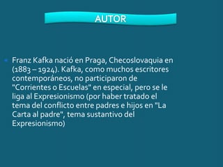    Franz Kafka nació en Praga, Checoslovaquia en
    (1883 – 1924). Kafka, como muchos escritores
    contemporáneos, no participaron de
    "Corrientes o Escuelas" en especial, pero se le
    liga al Expresionismo (por haber tratado el
    tema del conflicto entre padres e hijos en "La
    Carta al padre", tema sustantivo del
    Expresionismo)
 