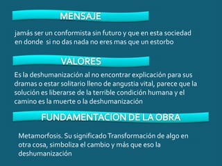 jamás ser un conformista sin futuro y que en esta sociedad
en donde si no das nada no eres mas que un estorbo



Es la deshumanización al no encontrar explicación para sus
dramas o estar solitario lleno de angustia vital, parece que la
solución es liberarse de la terrible condición humana y el
camino es la muerte o la deshumanización



 Metamorfosis. Su significado Transformación de algo en
 otra cosa, simboliza el cambio y más que eso la
 deshumanización
 