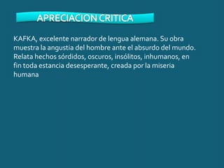 KAFKA, excelente narrador de lengua alemana. Su obra
muestra la angustia del hombre ante el absurdo del mundo.
Relata hechos sórdidos, oscuros, insólitos, inhumanos, en
fin toda estancia desesperante, creada por la miseria
humana
 