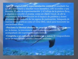 -Afán  de originalidad y experimentación estética: el resultado fue
un arte minoritario y muchas veces hermético, sólo accesible a una
minoría. El afán de experimentación y el influjo de la pintura lleva
a algunos a concebir el poema como un objeto visual, de ahí la
importancia de la distribución en el espacio de palabras y frases
propuestas de abolición de los signos de puntuación; búsqueda de
nuevas forma poéticas como el verso libre, ideal para transmitir las
asociaciones libres.
--Proclama la libertad absoluta de creación: Tanto en el fondo como
en la forma , la irreverencia en el tratamiento temático va
acompañado del experimentalismo formal.
--Congloba a un conjunto de tendencias o ismos: El vanguardismo
no es un movimiento artístico literario uniforme
 