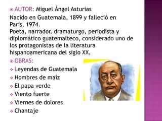  AUTOR:  Miguel Ángel Asturias
Nacido en Guatemala, 1899 y falleció en
París, 1974.
Poeta, narrador, dramaturgo, periodista y
diplomático guatemalteco, considerado uno de
los protagonistas de la literatura
hispanoamericana del siglo XX.
 OBRAS:
 Leyendas de Guatemala
 Hombres de maíz
 El papa verde
 Viento fuerte
 Viernes de dolores
 Chantaje
 