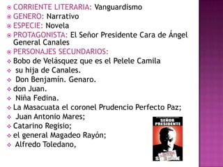  CORRIENTE   LITERARIA: Vanguardismo
 GENERO: Narrativo
 ESPECIE: Novela
 PROTAGONISTA: El Señor Presidente Cara de Ángel
  General Canales
 PERSONAJES SECUNDARIOS:
 Bobo de Velásquez que es el Pelele Camila
 su hija de Canales.
 Don Benjamín. Genaro.
 don Juan.
 Niña Fedina.
 La Masacuata el coronel Prudencio Perfecto Paz;
 Juan Antonio Mares;
 Catarino Regisio;
 el general Magadeo Rayón;
 Alfredo Toledano,
 