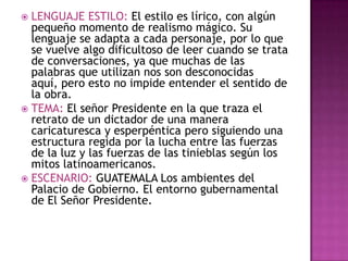  LENGUAJE ESTILO: El estilo es lírico, con algún
  pequeño momento de realismo mágico. Su
  lenguaje se adapta a cada personaje, por lo que
  se vuelve algo dificultoso de leer cuando se trata
  de conversaciones, ya que muchas de las
  palabras que utilizan nos son desconocidas
  aquí, pero esto no impide entender el sentido de
  la obra.
 TEMA: El señor Presidente en la que traza el
  retrato de un dictador de una manera
  caricaturesca y esperpéntica pero siguiendo una
  estructura regida por la lucha entre las fuerzas
  de la luz y las fuerzas de las tinieblas según los
  mitos latinoamericanos.
 ESCENARIO: GUATEMALA Los ambientes del
  Palacio de Gobierno. El entorno gubernamental
  de El Señor Presidente.
 