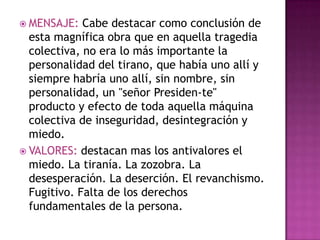  MENSAJE:   Cabe destacar como conclusión de
  esta magnífica obra que en aquella tragedia
  colectiva, no era lo más importante la
  personalidad del tirano, que había uno allí y
  siempre habría uno allí, sin nombre, sin
  personalidad, un "señor Presiden-te"
  producto y efecto de toda aquella máquina
  colectiva de inseguridad, desintegración y
  miedo.
 VALORES: destacan mas los antivalores el
  miedo. La tiranía. La zozobra. La
  desesperación. La deserción. El revanchismo.
  Fugitivo. Falta de los derechos
  fundamentales de la persona.
 