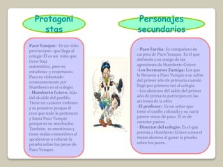 Protagoni                 Personajes
     stas                    secundarios
Paco Yunque: Es un niño
provinciano que llega al     - Paco Fariña: Es compañero de
colegio Él es un niño que    carpeta de Paco Yunque. Es el que
tiene baja                   defiende a su amigo de las
autoestima, pero es          agresiones de Humberto Grieve.
estudioso y respetuoso.      -Los hermanos Zumiga: Los que
Paco es violentado           le llevaron a Paco Yunque a su salón
constantemente por           del primer año de primaria cuando
Humberto en el colegio.      llegó por primera vez al colegio.
- Humberto Grieve, hijo      - Los alumnos del salón del primer
del alcalde del pueblo.      año de primaria participan en las
Tiene un carácter violento   acciones de la obra
y es posesivo porque él      -El profesor: Es un señor que
cree que todo le pertenece   tiene el cuello colorado y su nariz
y hasta Paco Yunque          parece moco de pavo. Él es de
porque es su muchacho.       carácter pasivo.
También es mentiroso y       - Director del colegio: Es el que
tiene malas costumbres al    premia a Humberto Grieve como el
apoderarse o robarse la      mejor alumno al ganar la prueba
prueba sobre los peces de    sobre los peces.
Paco Yunque.
 