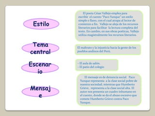 El poeta César Vallejo emplea para
          escribir el cuento “Paco Yunque” un estilo
          simple o llano, con el cual atrapa al lector de
 Estilo   comienzo a fin. Vallejo se aleja de los recursos
          literarios para facilitar la lectura completa del
          texto. En cambio, en sus obras poéticas, Vallejo
          utiliza magistralmente los recursos literarios.


 Tema     El maltrato y la injusticia hacia la gente de los
central   pueblos andinos del Perú.



Escenar   - El aula de salón.
          - El patio del colegio
   io
                El mensaje es de denuncia social. Paco
            Yunque representa a la clase social pobre de
            nuestra sociedad; mientras que Humberto
Mensaj      Grieve, representa a la clase social alta. El
            autor nos presenta un cuadro inhumano en
  e         el cuento, donde se da el abuso excesivo que
            comete Humberto Grieve contra Paco
            Yunque.
 