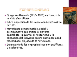  Surge en Alemania (1910- 1913) en torno a la
  revista Der Sturm
 Libre expresión de las reacciones emotivas del
  artista.
 movimiento comprometido, social y
  políticamente que criticó el sistema
  capitalista, la guerra, el militarismo y la
  alienación del individuo en una nueva sociedad
  mecanizada, alejada de la naturaleza.
 La mayoría de los expresionistas son pacifistas
  y ecologistas.
 