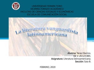 UNIVERSIDAD FERMIN TORO
VICERRECTORADO ACADÉMICO
FACULTAD DE CIENCIAS SOCIALES Y ECONÓMICAS
ESCUELA DE COMUNICACIÓN SOCIAL
Alumna: Yaraví Barrios.
CI: V-26.123.885.
Asignatura: Literatura latinoamericana.
Sección: Saia B.
FEBRERO, 2019
 