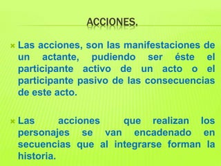 ACCIONES.
 Las acciones, son las manifestaciones de
un actante, pudiendo ser éste el
participante activo de un acto o el
participante pasivo de las consecuencias
de este acto.
 Las acciones que realizan los
personajes se van encadenado en
secuencias que al integrarse forman la
historia.
 
