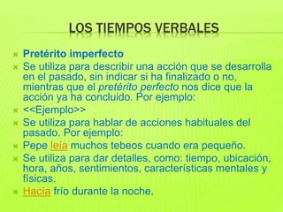 LOS TIEMPOS VERBALES
 Pretérito imperfecto
 Se utiliza para describir una acción que se desarrolla
en el pasado, sin indicar si ha finalizado o no,
mientras que el pretérito perfecto nos dice que la
acción ya ha concluido. Por ejemplo:
 <<Ejemplo>>
 Se utiliza para hablar de acciones habituales del
pasado. Por ejemplo:
 Pepe leía muchos tebeos cuando era pequeño.
 Se utiliza para dar detalles, como: tiempo, ubicación,
hora, años, sentimientos, características mentales y
físicas.
 Hacía frío durante la noche.
 