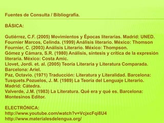 Fuentes de Consulta / Bibliografía.
BÁSICA:
Gutiérrez, C.F. (2005) Movimientos y Épocas literarias. Madrid: UNED.
Fournier Marcos, Celinda. (1999) Análisis literario. México: Thomson
Fournier, C. (2003) Análisis Literario. México: Thompson.
Gómez y Cámara, S.R. (1980) Análisis, síntesis y crítica de la expresión
literaria. México: Costa Amic.
Llovet, Jordi. et. al. (2005) Teoría Literaria y Literatura Comparada.
Barcelona: Ariel.
Paz, Octavio. (1971) Traducción: Literatura y Literalidad. Barcelona:
Tusquets.Pozuelos, J. M. (1989) La Teoría del Lenguaje Literario.
Madrid: Cátedra.
Valverde, J.M. (1983) La Literatura. Qué era y qué es. Barcelona:
Montesinos Editor.
ELECTRÓNICA:
http://www.youtube.com/watch?v=VcjxcFqi8U4
http://www.materialesdelengua.org/
 