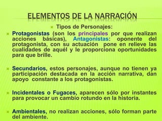 ELEMENTOS DE LA NARRACIÓN
 Tipos de Personajes:
 Protagonistas (son los principales por que realizan
acciones básicas), Antagonistas: oponente del
protagonista, con su actuación pone en relieve las
cualidades de aquél y le proporciona oportunidades
para que brille.
 Secundarios, estos personajes, aunque no tienen ya
participación destacada en la acción narrativa, dan
apoyo constante a los protagonistas.
 Incidentales o Fugaces, aparecen sólo por instantes
para provocar un cambio rotundo en la historia.
 Ambientales, no realizan acciones, sólo forman parte
del ambiente.
 