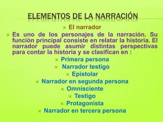 ELEMENTOS DE LA NARRACIÓN
 El narrador
 Es uno de los personajes de la narración. Su
función principal consiste en relatar la historia. El
narrador puede asumir distintas perspectivas
para contar la historia y se clasifican en :
 Primera persona
 Narrador testigo
 Epistolar
 Narrador en segunda persona
 Omnisciente
 Testigo
 Protagonista
 Narrador en tercera persona
 
