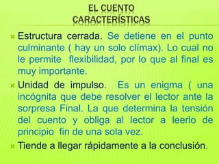 EL CUENTO
CARACTERÍSTICAS
 Estructura cerrada. Se detiene en el punto
culminante ( hay un solo clímax). Lo cual no
le permite flexibilidad, por lo que al final es
muy importante.
 Unidad de impulso. Es un enigma ( una
incógnita que debe resolver el lector ante la
sorpresa Final. La que determina la tensión
del cuento y obliga al lector a leerlo de
principio fin de una sola vez.
 Tiende a llegar rápidamente a la conclusión.
 
