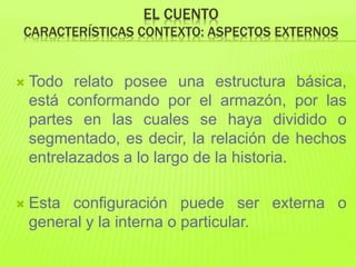 EL CUENTO
CARACTERÍSTICAS CONTEXTO: ASPECTOS EXTERNOS
 Todo relato posee una estructura básica,
está conformando por el armazón, por las
partes en las cuales se haya dividido o
segmentado, es decir, la relación de hechos
entrelazados a lo largo de la historia.
 Esta configuración puede ser externa o
general y la interna o particular.
 
